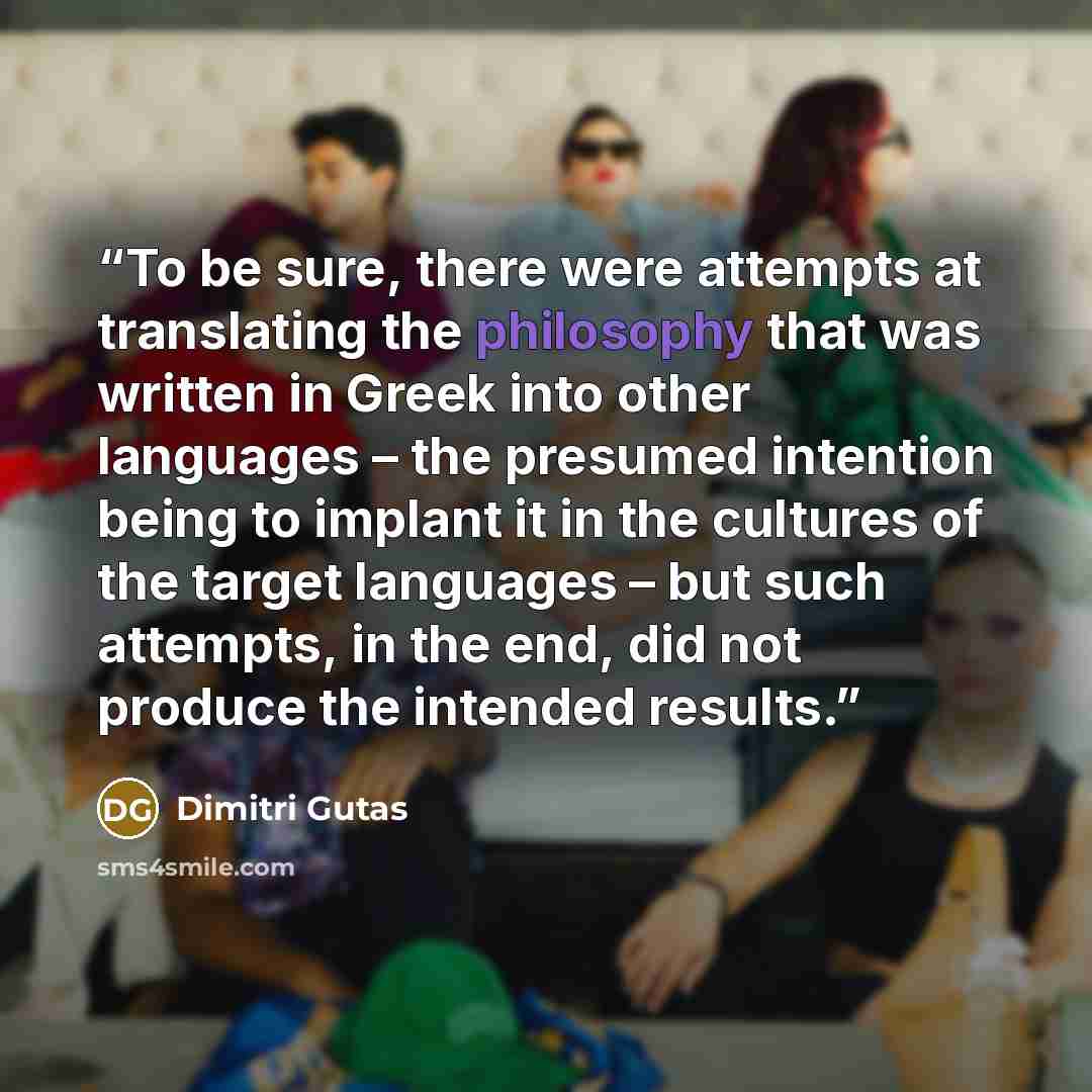 “To be sure, there were attempts at translating the philosophy that was written in Greek into other languages – the presumed intention being to implant it in the cultures of the target languages – but such attempts, in the end, did not produce the intended results.” quote by Dimitri Gutas
