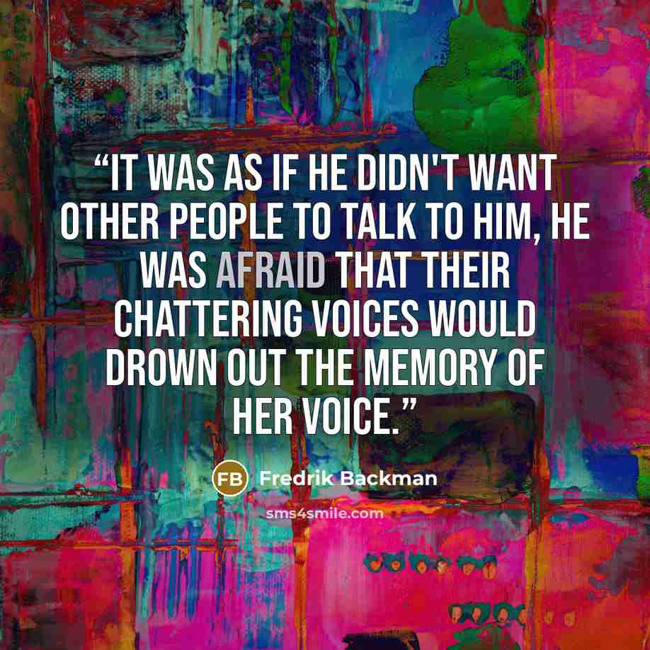 “It was as if he didn't want other people to talk to him, he was afraid that their chattering voices would drown out the memory of her voice.” quote by Fredrik Backman