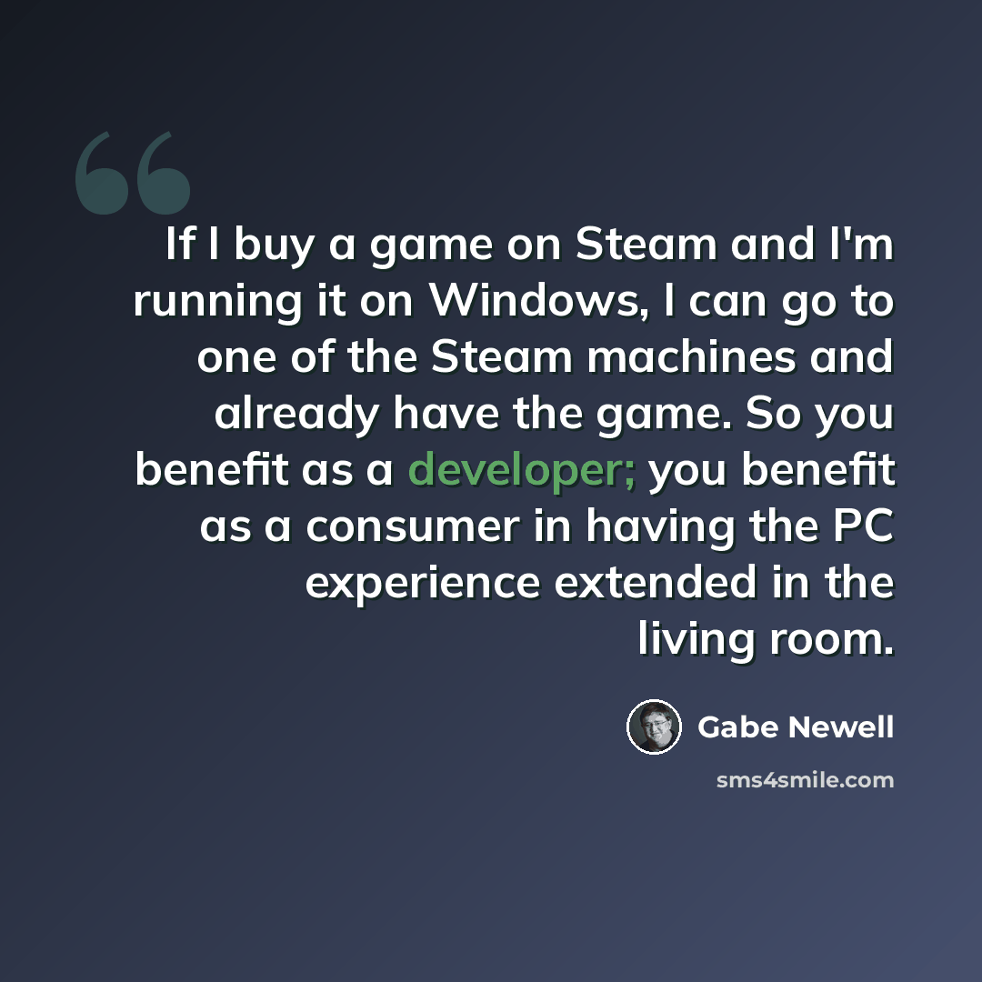 “If I buy a game on Steam and I'm running it on Windows, I can go to one of the Steam machines and already have the game. So you benefit as a developer; you benefit as a consumer in having the PC experience extended in the living room.” quote by Gabe Newell