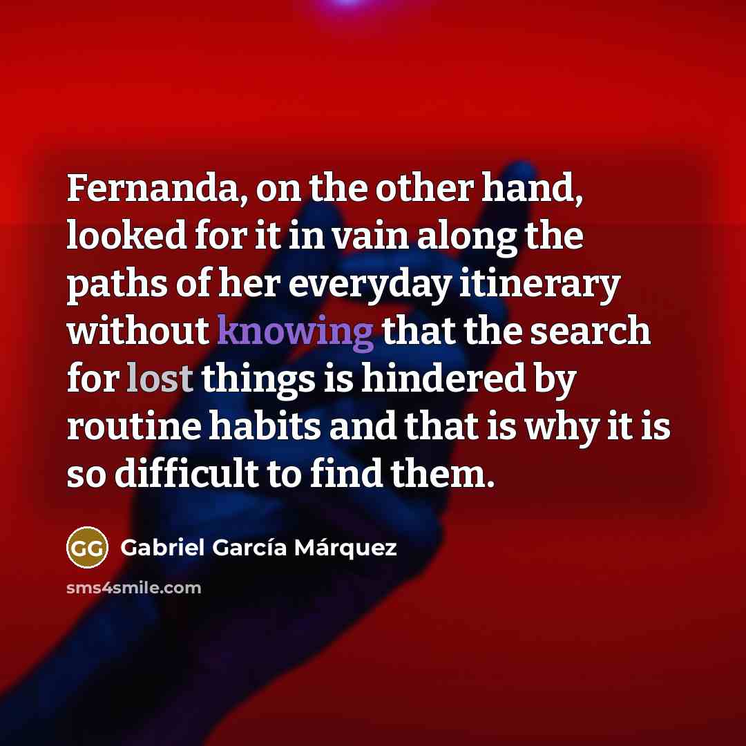 “Fernanda, on the other hand, looked for it in vain along the paths of her everyday itinerary without knowing that the search for lost things is hindered by routine habits and that is why it is so difficult to find them.” quote by Gabriel Garcia Marquez