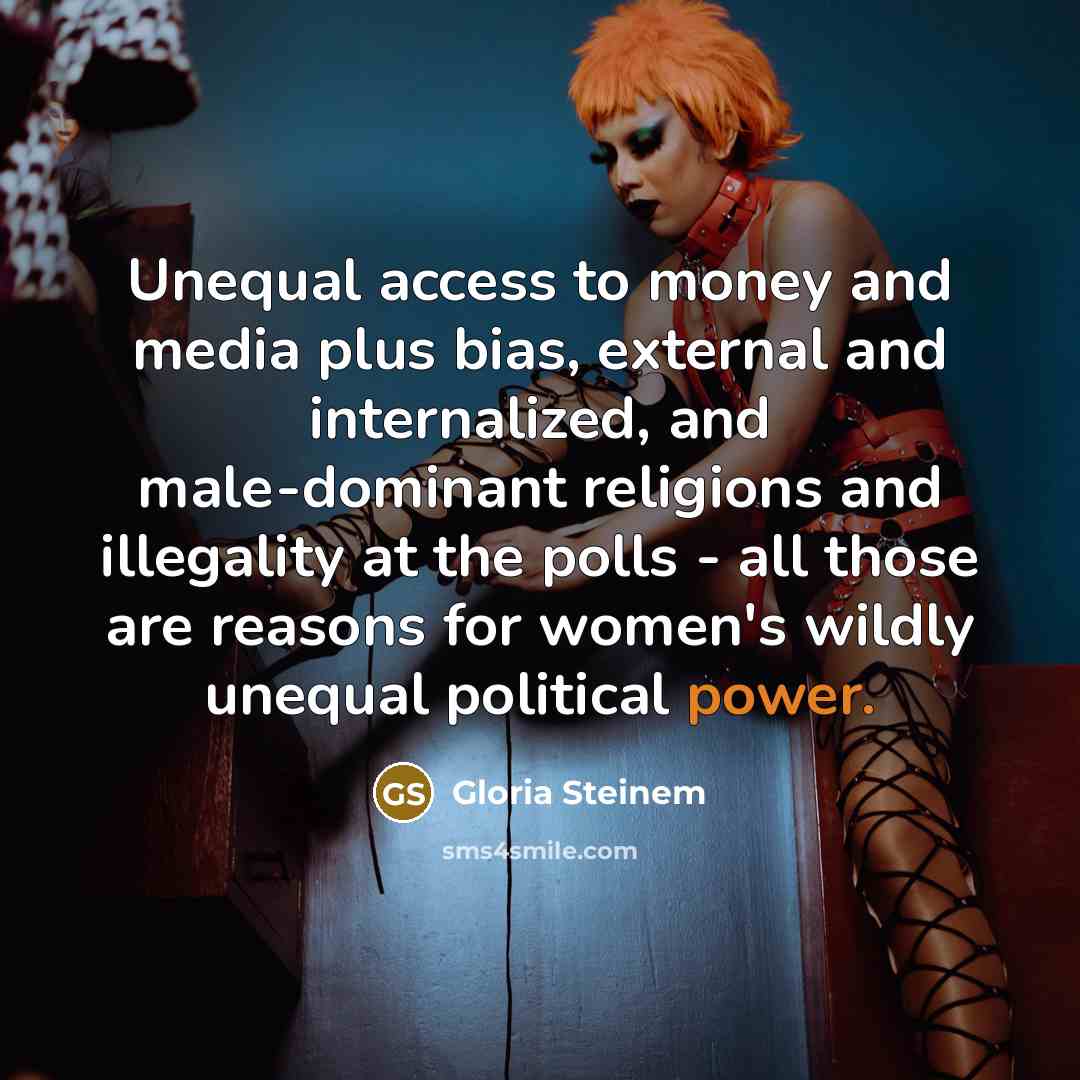 “Unequal access to money and media plus bias, external and internalized, and male-dominant religions and illegality at the polls - all those are reasons for women's wildly unequal political power.” quote by Gloria Steinem