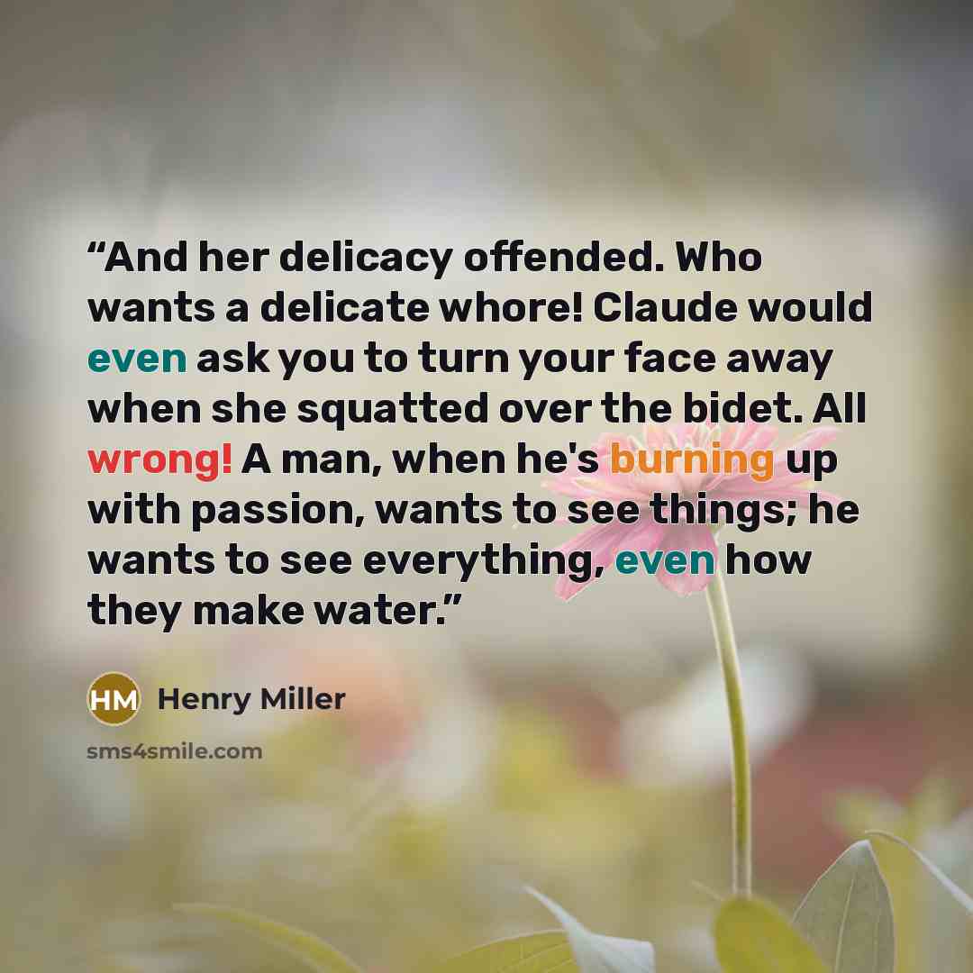“And her delicacy offended. Who wants a delicate whore! Claude would even ask you to turn your face away when she squatted over the bidet. All wrong! A man, when he's burning up with passion, wants to see things; he wants to see everything, even how they make water.” quote by Henry Miller