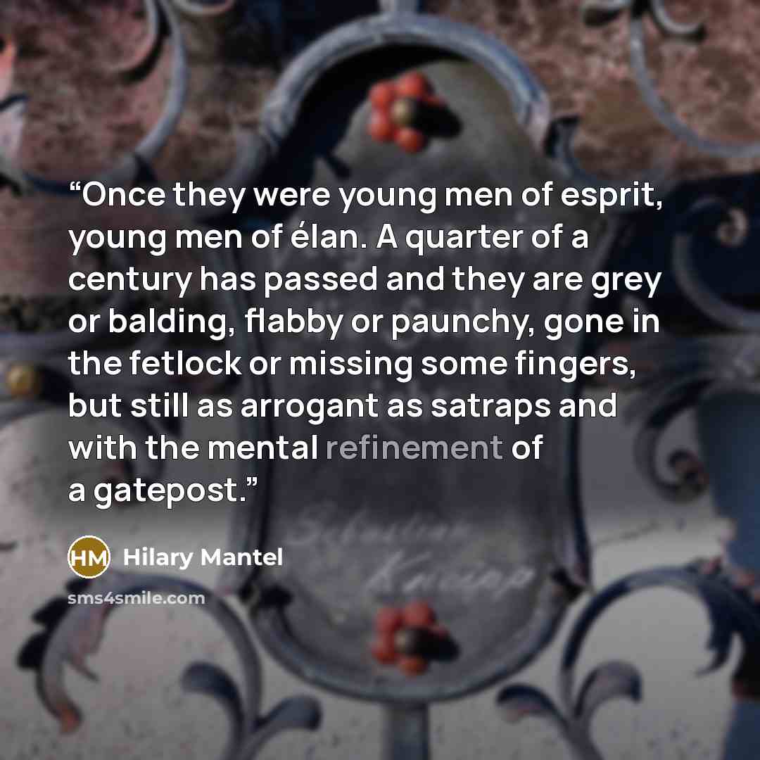 “Once they were young men of esprit, young men of élan. A quarter of a century has passed and they are grey or balding, flabby or paunchy, gone in the fetlock or missing some fingers, but still as arrogant as satraps and with the mental refinement of a gatepost.” quote by Hilary Mantel