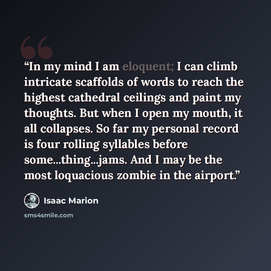 “In my mind I am eloquent; I can climb intricate scaffolds of words to reach the highest cathedral ceilings and paint my thoughts. But when I open my mouth, it all collapses. So far my personal record is four rolling syllables before some...thing...jams. And I may be the most loquacious zombie in…” quote by Isaac Marion