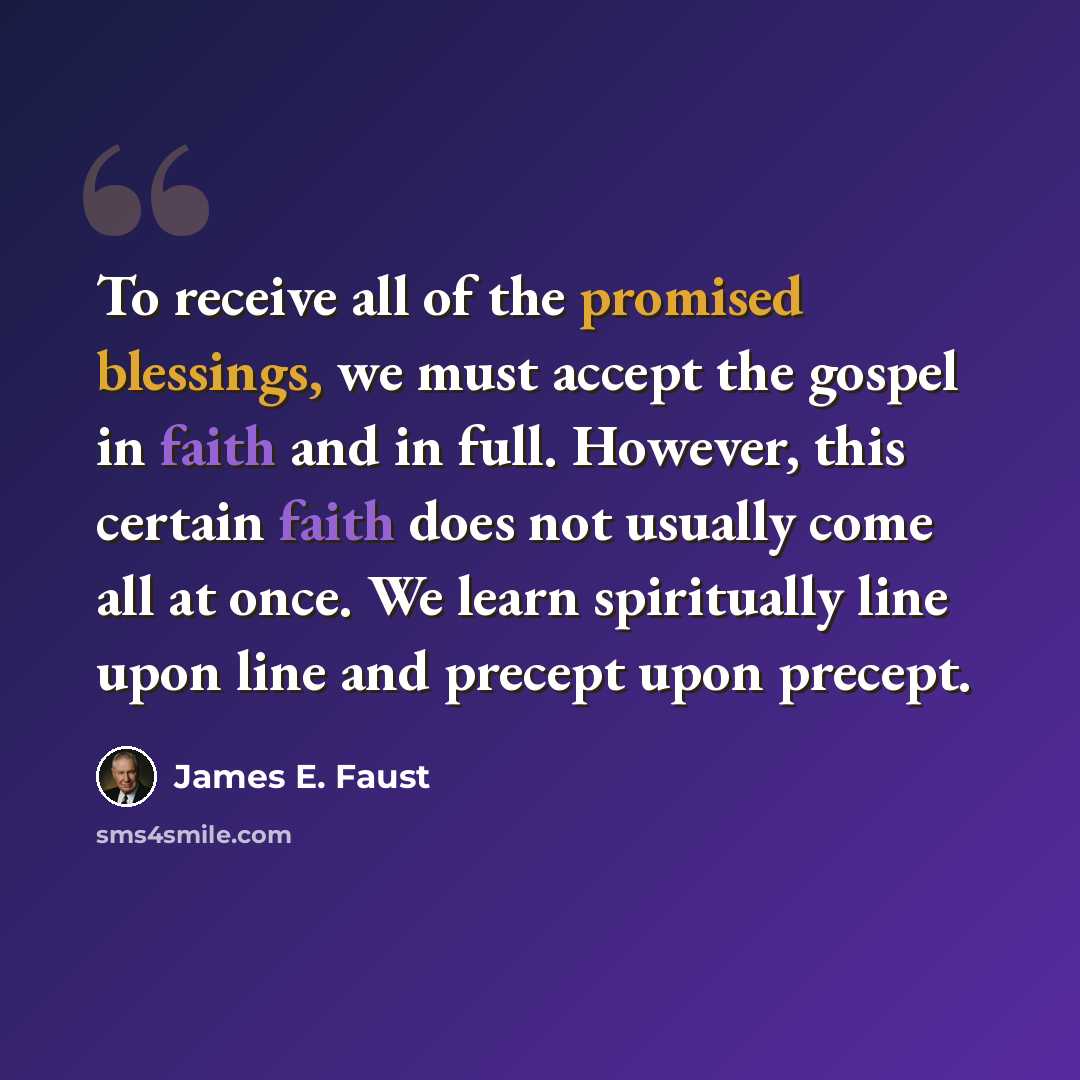 “To receive all of the promised blessings, we must accept the gospel in faith and in full. However, this certain faith does not usually come all at once. We learn spiritually line upon line and precept upon precept.” quote by James E. Faust