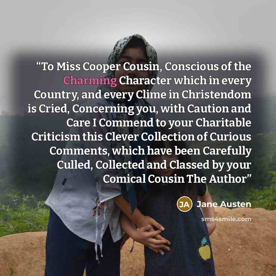 “To Miss Cooper Cousin, Conscious of the Charming Character which in every Country, and every Clime in Christendom is Cried, Concerning you, with Caution and Care I Commend to your Charitable Criticism this Clever Collection of Curious Comments, which have been Carefully Culled, Collected and…” quote by Jane Austen