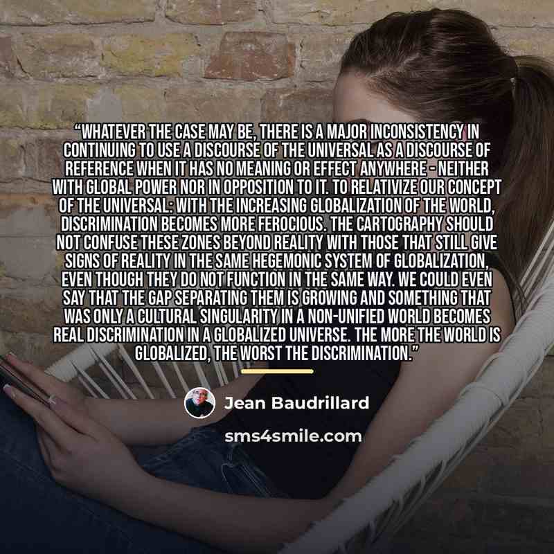“Whatever the case may be, there is a major inconsistency in continuing to use a discourse of the universal as a discourse of reference when it has no meaning or effect anywhere - neither with global power nor in opposition to it. To relativize our concept of the universal: with the increasing…” quote by Jean Baudrillard
