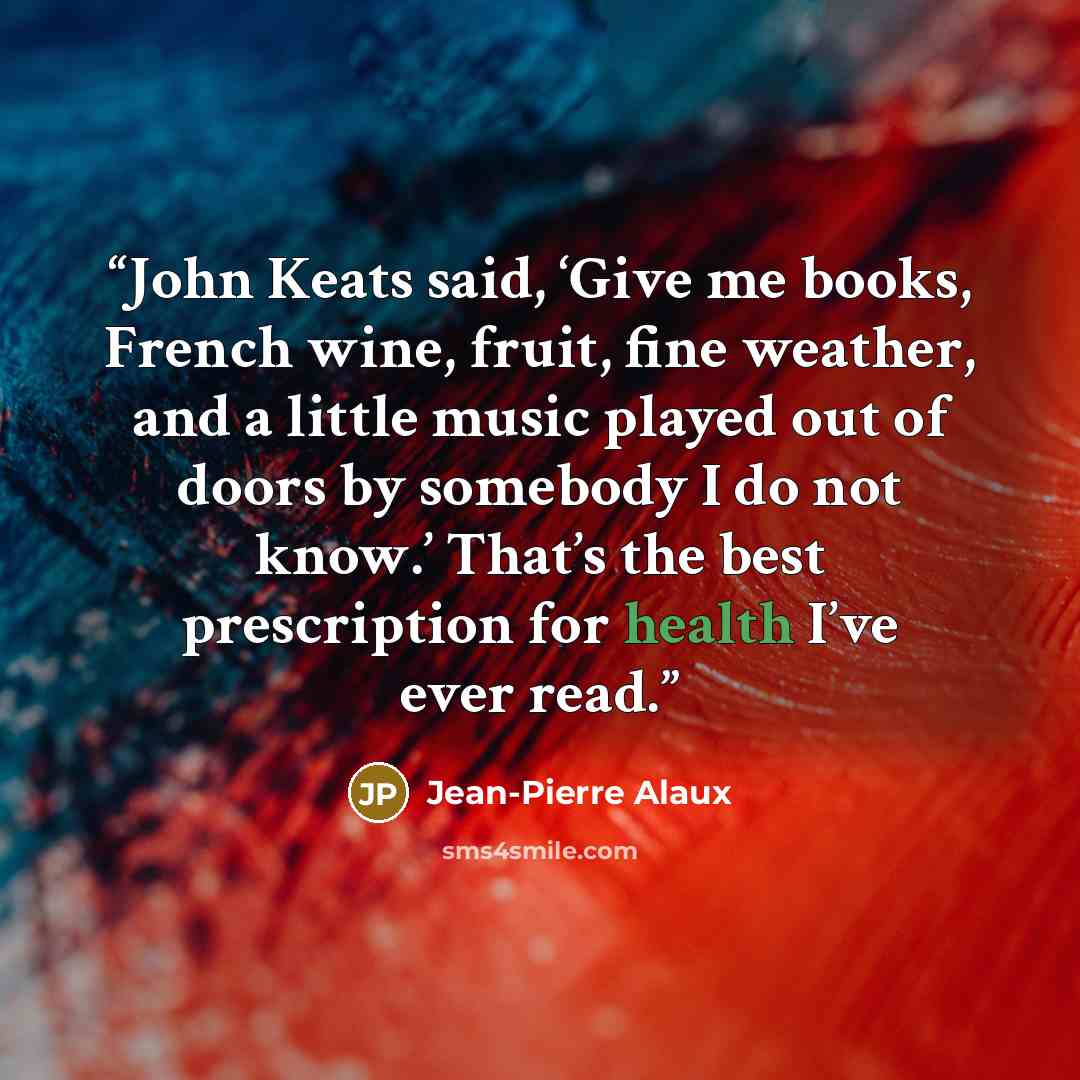 “John Keats said, ‘Give me books, French wine, fruit, fine weather, and a little music played out of doors by somebody I do not know.’ That’s the best prescription for health I’ve ever read.” quote by Jean-Pierre Alaux