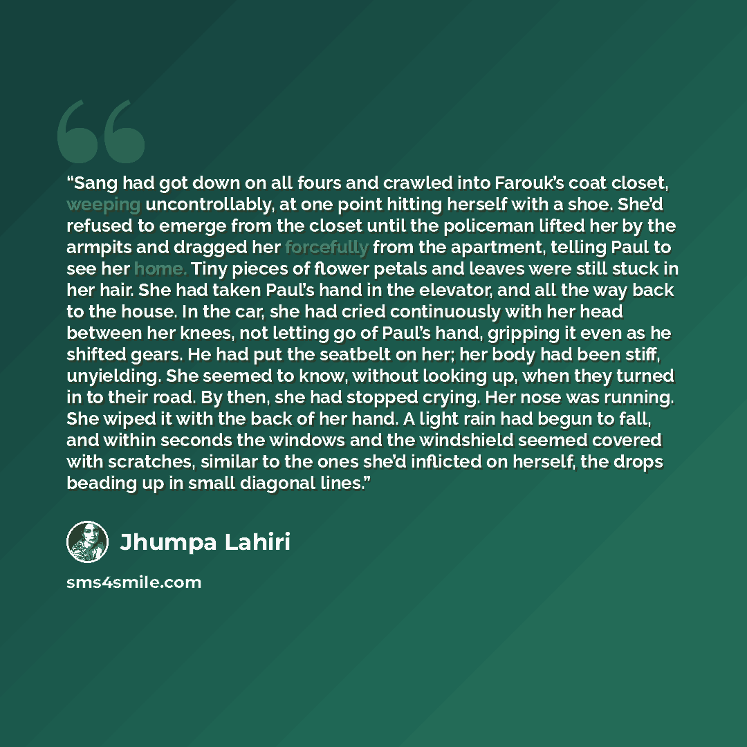 “Sang had got down on all fours and crawled into Farouk’s coat closet, weeping uncontrollably, at one point hitting herself with a shoe. She’d refused to emerge from the closet until the policeman lifted her by the armpits and dragged her forcefully from the apartment, telling Paul to see her home…” quote by Jhumpa Lahiri