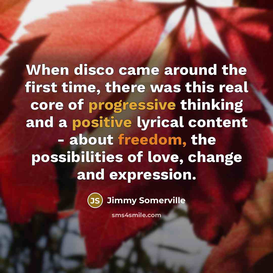 “When disco came around the first time, there was this real core of progressive thinking and a positive lyrical content - about freedom, the possibilities of love, change and expression.” quote by Jimmy Somerville