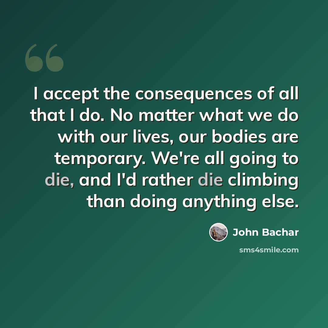 “I accept the consequences of all that I do. No matter what we do with our lives, our bodies are temporary. We're all going to die, and I'd rather die climbing than doing anything else.” quote by John Bachar