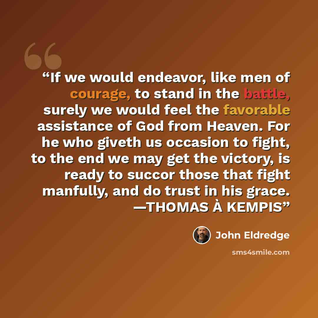 “If we would endeavor, like men of courage, to stand in the battle, surely we would feel the favorable assistance of God from Heaven. For he who giveth us occasion to fight, to the end we may get the victory, is ready to succor those that fight manfully, and do trust in his grace. —THOMAS À KEMPIS” quote by John Eldredge