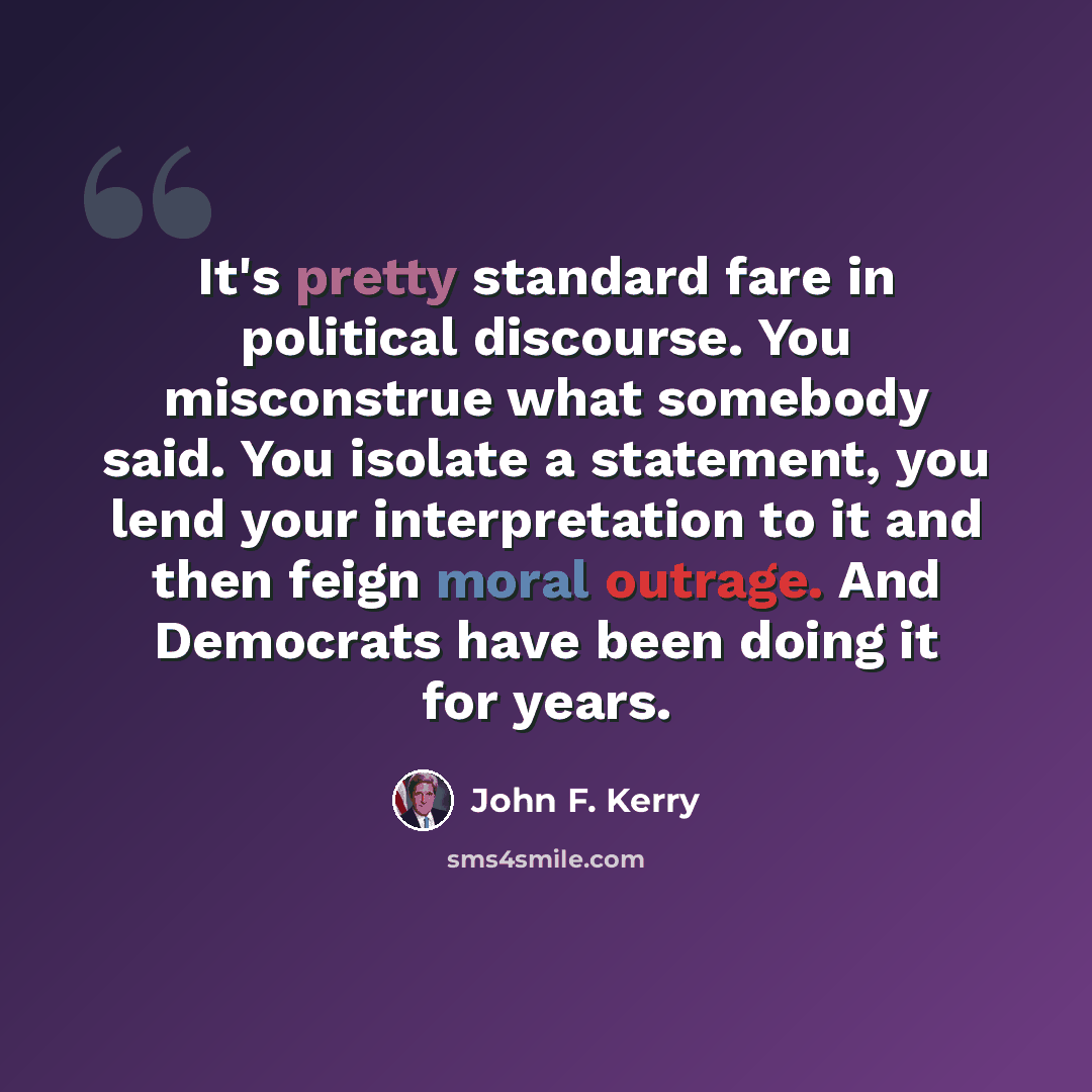 “It's pretty standard fare in political discourse. You misconstrue what somebody said. You isolate a statement, you lend your interpretation to it and then feign moral outrage. And Democrats have been doing it for years.” quote by John F. Kerry