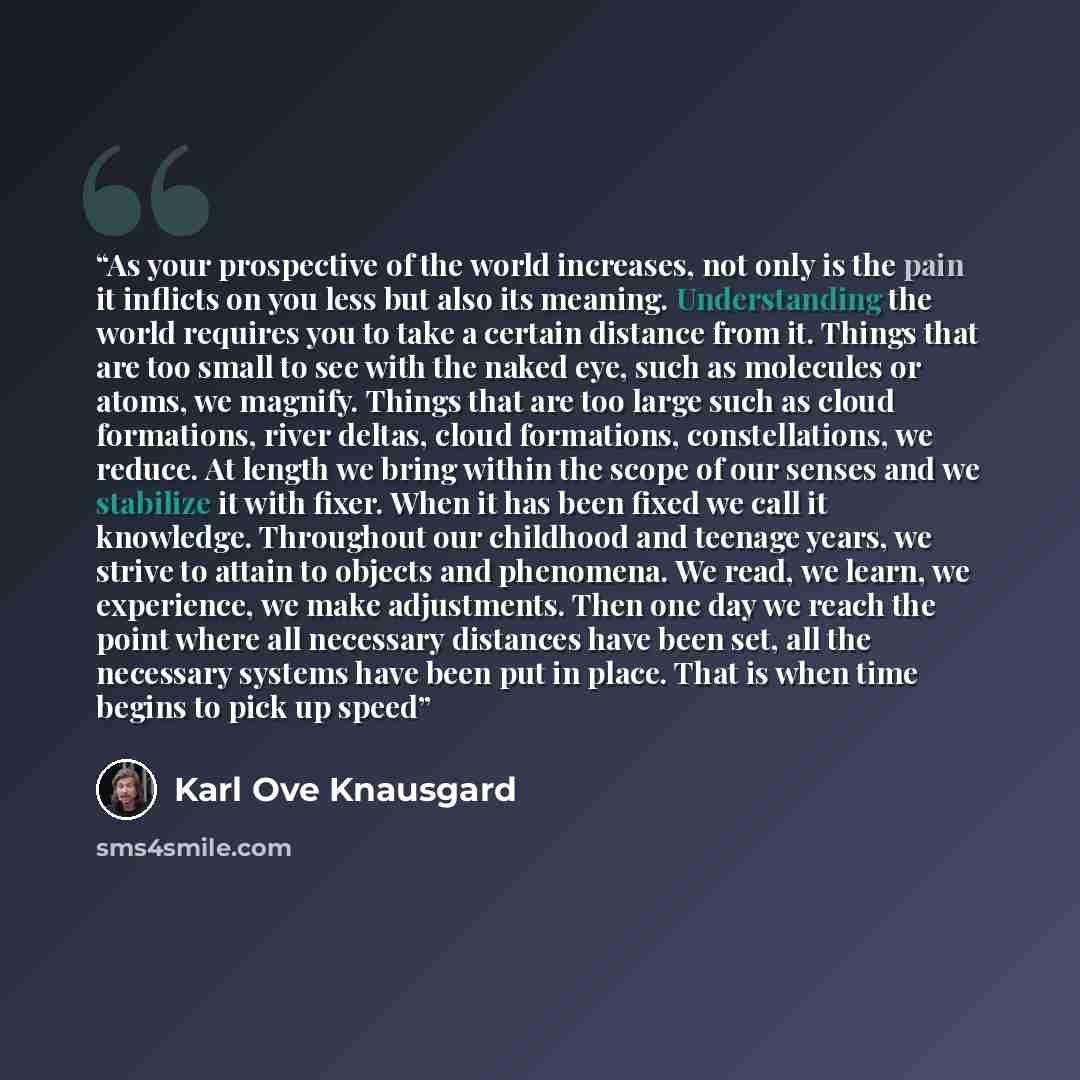 “As your prospective of the world increases, not only is the pain it inflicts on you less but also its meaning. Understanding the world requires you to take a certain distance from it. Things that are too small to see with the naked eye, such as molecules or atoms, we magnify. Things that are too…” quote by Karl Ove Knausgård