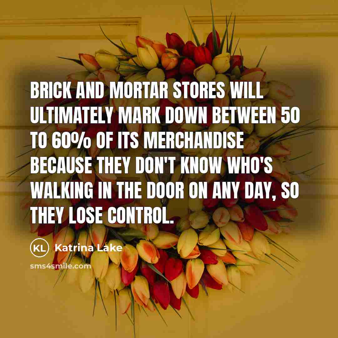 “Brick and mortar stores will ultimately mark down between 50 to 60% of its merchandise because they don't know who's walking in the door on any day, so they lose control.” quote by Katrina Lake