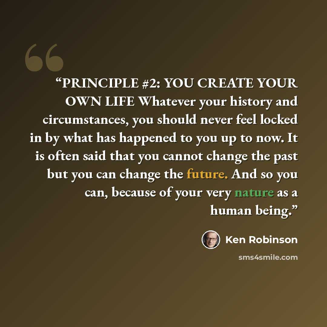 “PRINCIPLE #2: YOU CREATE YOUR OWN LIFE Whatever your history and circumstances, you should never feel locked in by what has happened to you up to now. It is often said that you cannot change the past but you can change the future. And so you can, because of your very nature as a human being.” quote by Ken Robinson