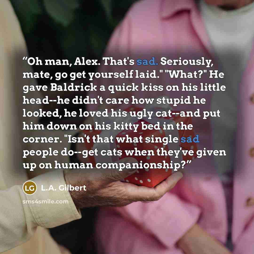 “Oh man, Alex. That's sad. Seriously, mate, go get yourself laid." "What?" He gave Baldrick a quick kiss on his little head--he didn't care how stupid he looked, he loved his ugly cat--and put him down on his kitty bed in the corner. "Isn't that what single sad people do--get cats when they've…” quote by L.A. Gilbert