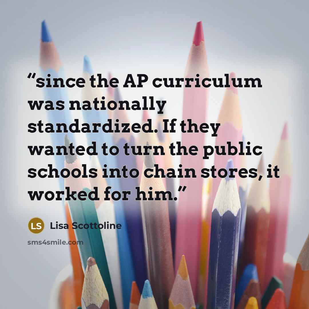 “since the AP curriculum was nationally standardized. If they wanted to turn the public schools into chain stores, it worked for him.” quote by Lisa Scottoline