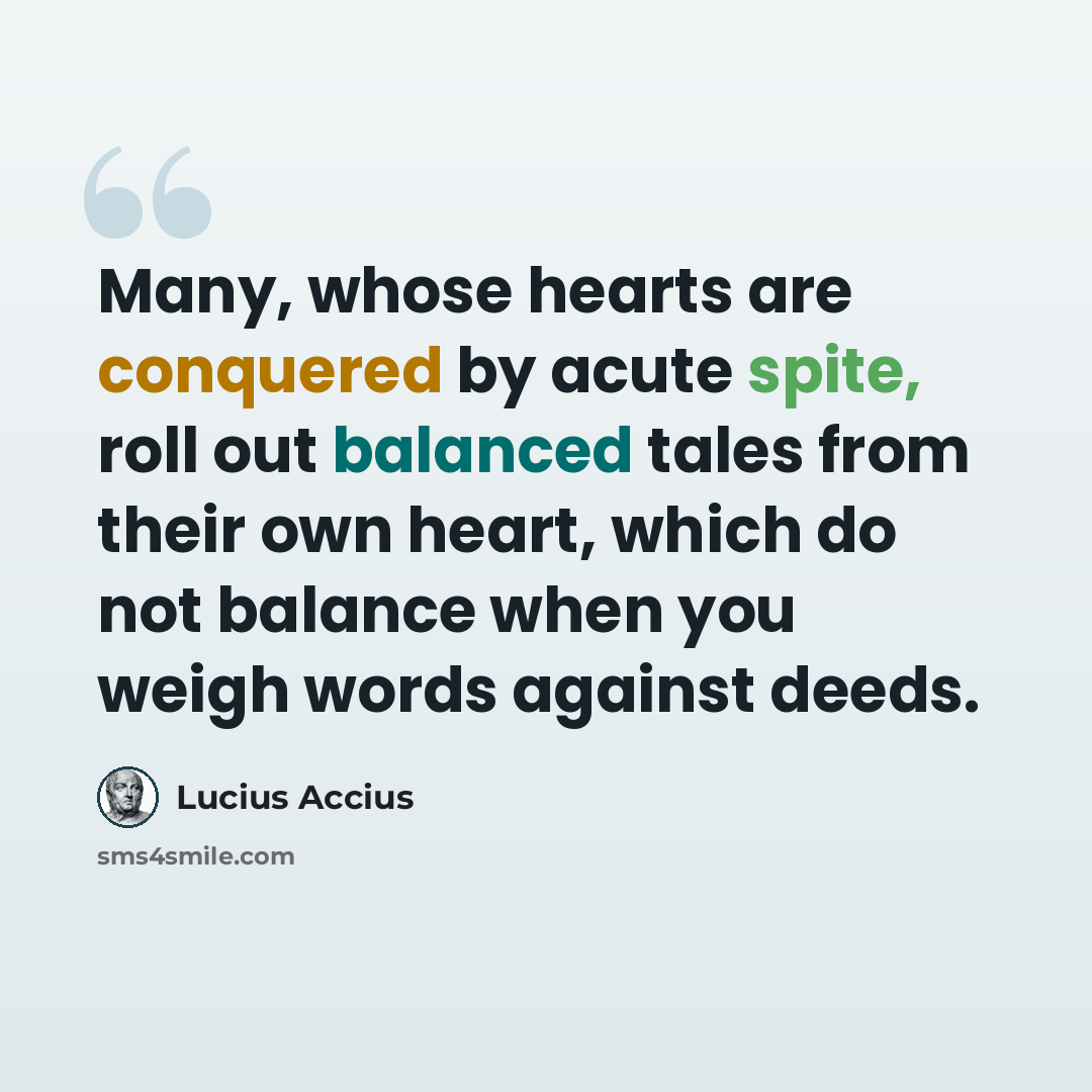 “Many, whose hearts are conquered by acute spite, roll out balanced tales from their own heart, which do not balance when you weigh words against deeds.” quote by Lucius Accius