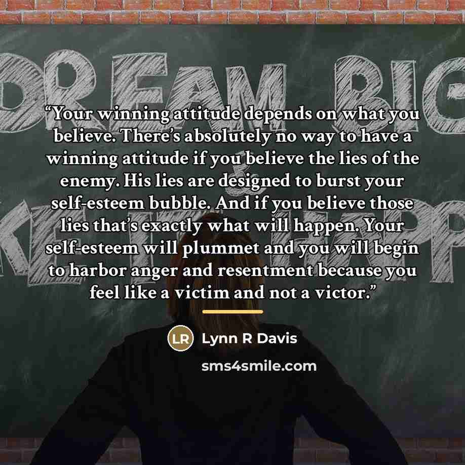 “Your winning attitude depends on what you believe. There’s absolutely no way to have a winning attitude if you believe the lies of the enemy. His lies are designed to burst your self-esteem bubble. And if you believe those lies that’s exactly what will happen. Your self-esteem will plummet and you…” quote by Lynn R Davis