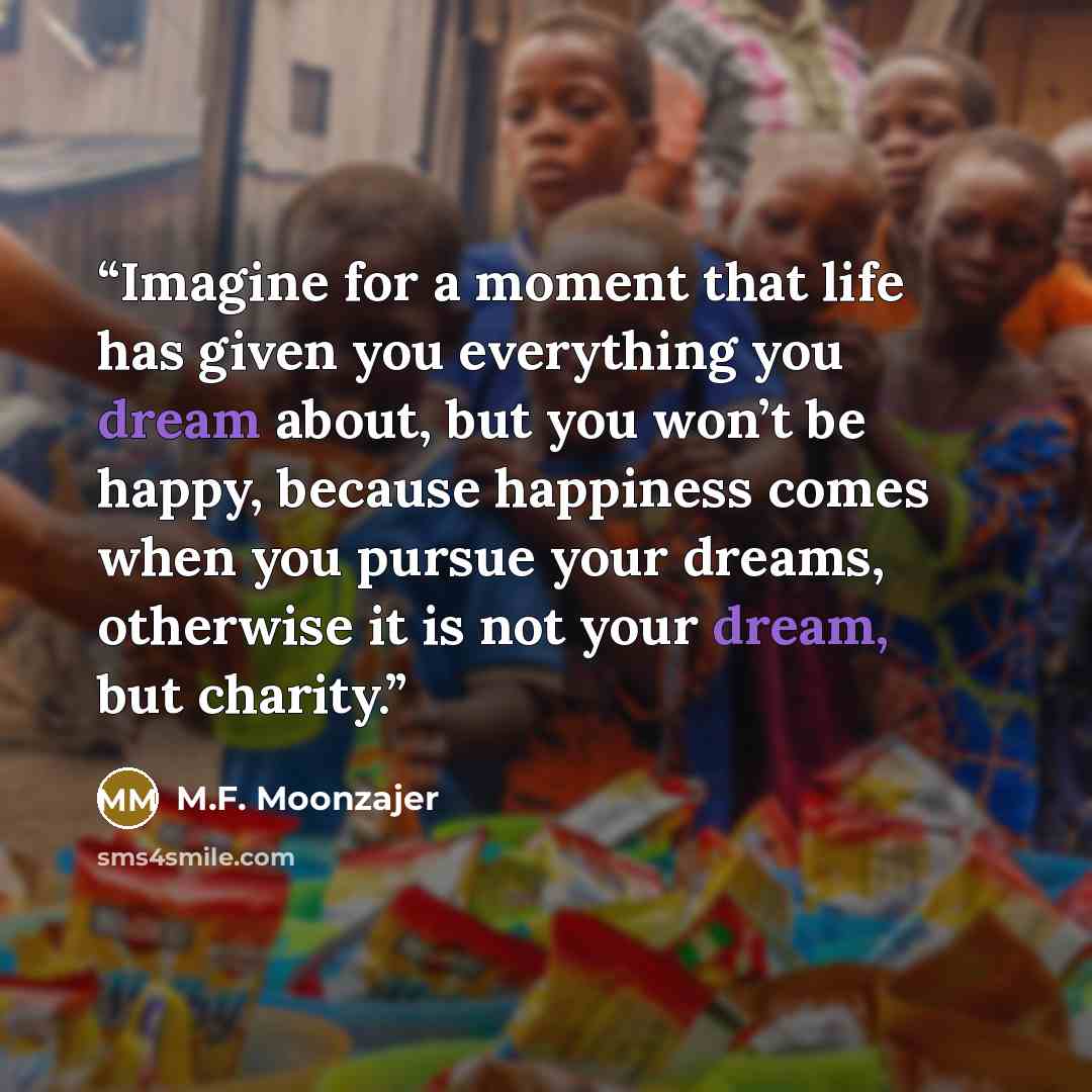 “Imagine for a moment that life has given you everything you dream about, but you won’t be happy, because happiness comes when you pursue your dreams, otherwise it is not your dream, but charity.” quote by M.F. Moonzajer