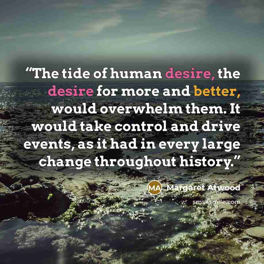 “The tide of human desire, the desire for more and better, would overwhelm them. It would take control and drive events, as it had in every large change throughout history.” quote by Margaret Atwood