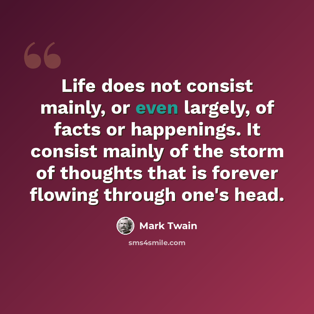 “Life does not consist mainly, or even largely, of facts or happenings. It consist mainly of the storm of thoughts that is forever flowing through one's head.” quote by Mark Twain