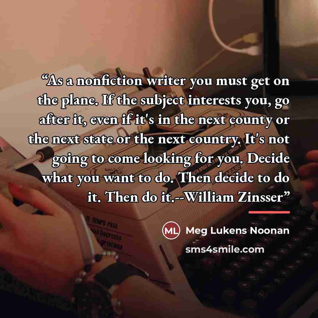 “As a nonfiction writer you must get on the plane. If the subject interests you, go after it, even if it's in the next county or the next state or the next country. It's not going to come looking for you. Decide what you want to do. Then decide to do it. Then do it.--William Zinsser” quote by Meg Lukens Noonan