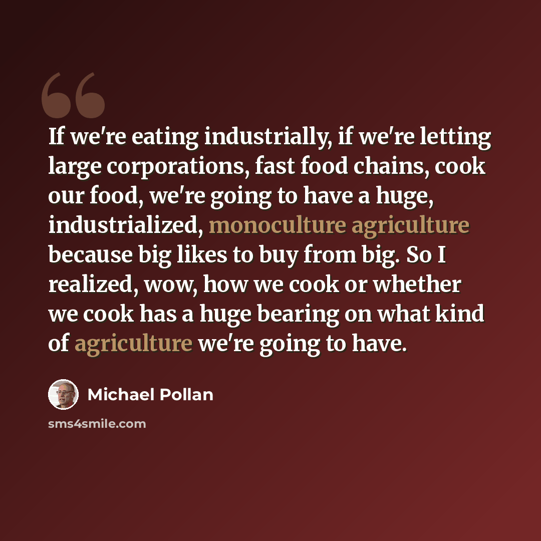 “If we're eating industrially, if we're letting large corporations, fast food chains, cook our food, we're going to have a huge, industrialized, monoculture agriculture because big likes to buy from big. So I realized, wow, how we cook or whether we cook has a huge bearing on what kind of…” quote by Michael Pollan
