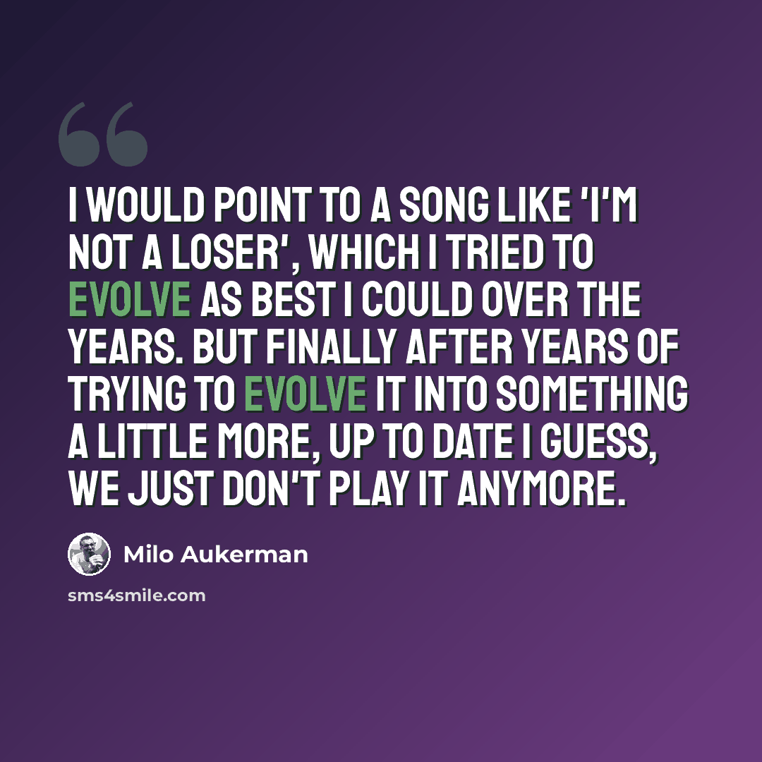 “I would point to a song like 'I'm Not A Loser', which I tried to evolve as best I could over the years. But finally after years of trying to evolve it into something a little more, up to date I guess, we just don't play it anymore.” quote by Milo Aukerman