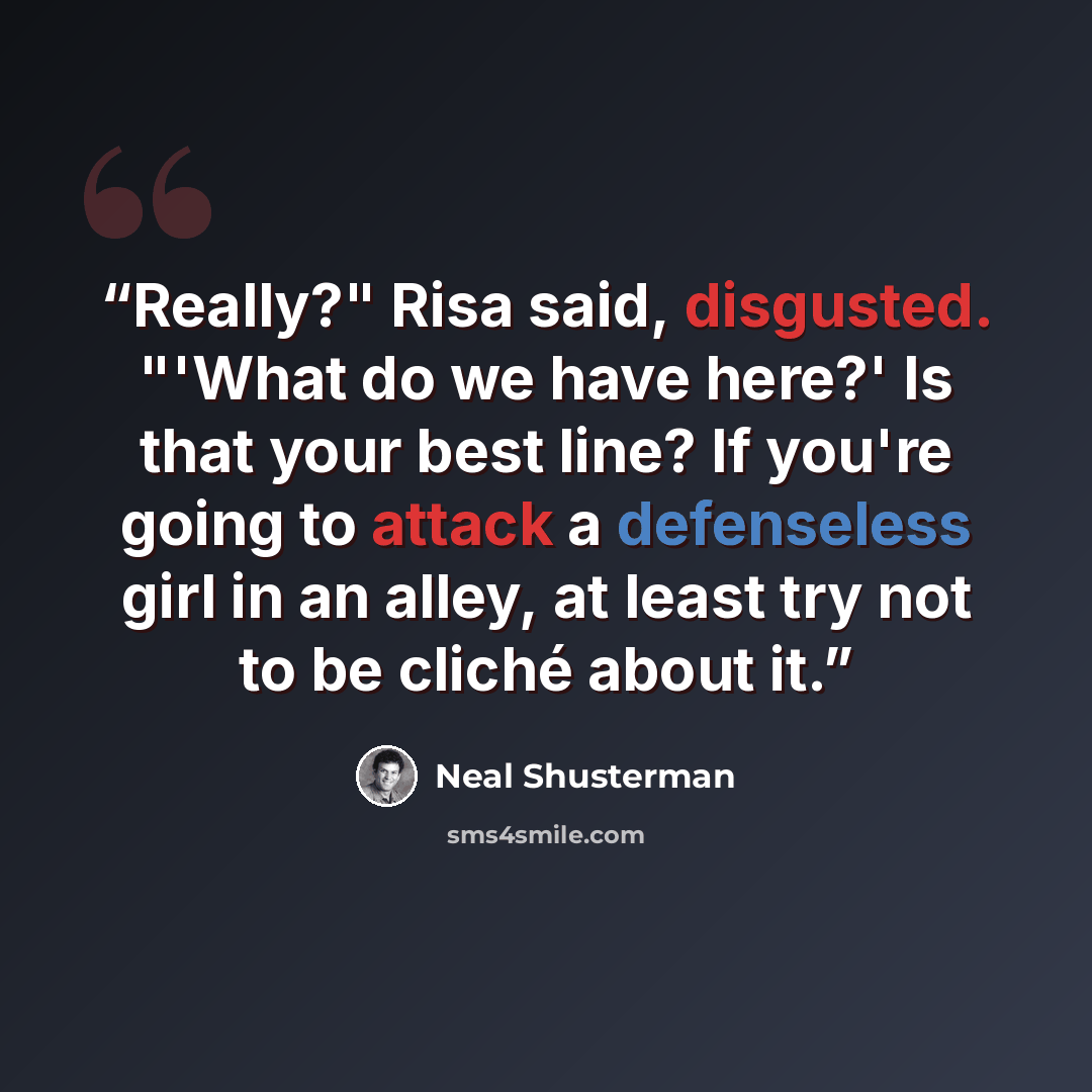 “Really?" Risa said, disgusted. "'What do we have here?' Is that your best line? If you're going to attack a defenseless girl in an alley, at least try not to be cliché about it.” quote by Neal Shusterman