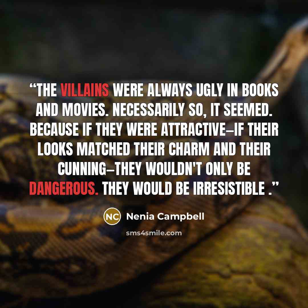 “The villains were always ugly in books and movies. Necessarily so, it seemed. Because if they were attractive—if their looks matched their charm and their cunning—they wouldn't only be dangerous. They would be irresistible .” quote by Nenia Campbell