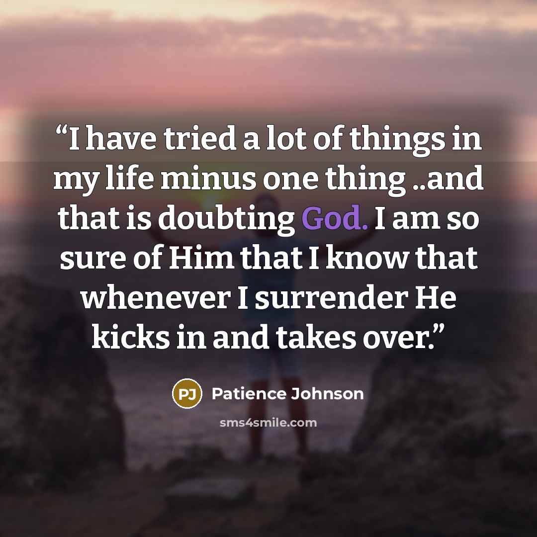 “I have tried a lot of things in my life minus one thing ..and that is doubting God. I am so sure of Him that I know that whenever I surrender He kicks in and takes over.” quote by Patience Johnson