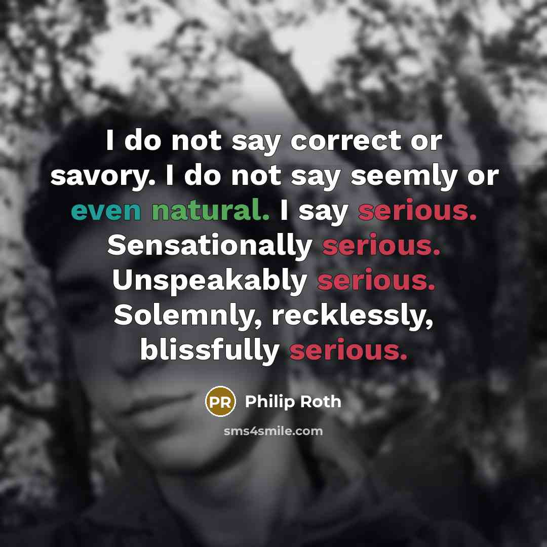 “I do not say correct or savory. I do not say seemly or even natural. I say serious. Sensationally serious. Unspeakably serious. Solemnly, recklessly, blissfully serious.” quote by Philip Roth