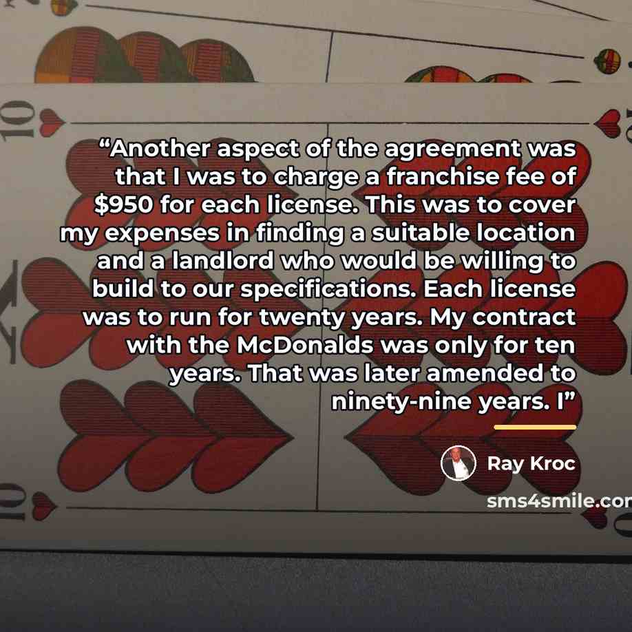 “Another aspect of the agreement was that I was to charge a franchise fee of $950 for each license. This was to cover my expenses in finding a suitable location and a landlord who would be willing to build to our specifications. Each license was to run for twenty years. My contract with the…” quote by Ray Kroc