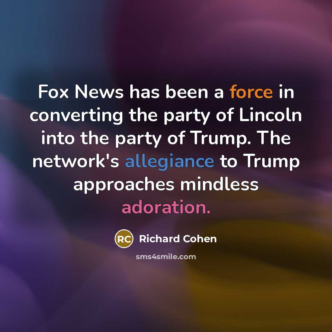 “Fox News has been a force in converting the party of Lincoln into the party of Trump. The network's allegiance to Trump approaches mindless adoration.” quote by Richard Cohen