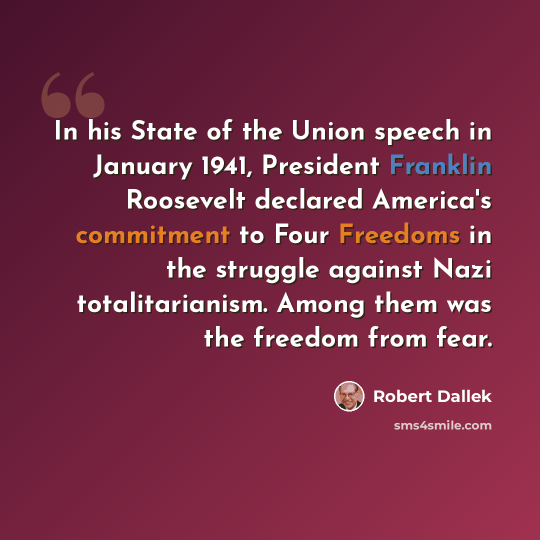 “In his State of the Union speech in January 1941, President Franklin Roosevelt declared America's commitment to Four Freedoms in the struggle against Nazi totalitarianism. Among them was the freedom from fear.” quote by Robert Dallek