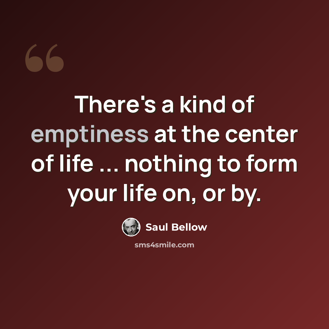 “There's a kind of emptiness at the center of life ... nothing to form your life on, or by.” quote by Saul Bellow