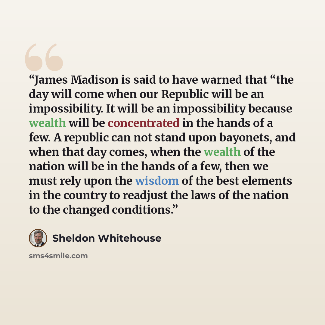 “James Madison is said to have warned that “the day will come when our Republic will be an impossibility. It will be an impossibility because wealth will be concentrated in the hands of a few. A republic can not stand upon bayonets, and when that day comes, when the wealth of the nation will be in…” quote by Sheldon Whitehouse