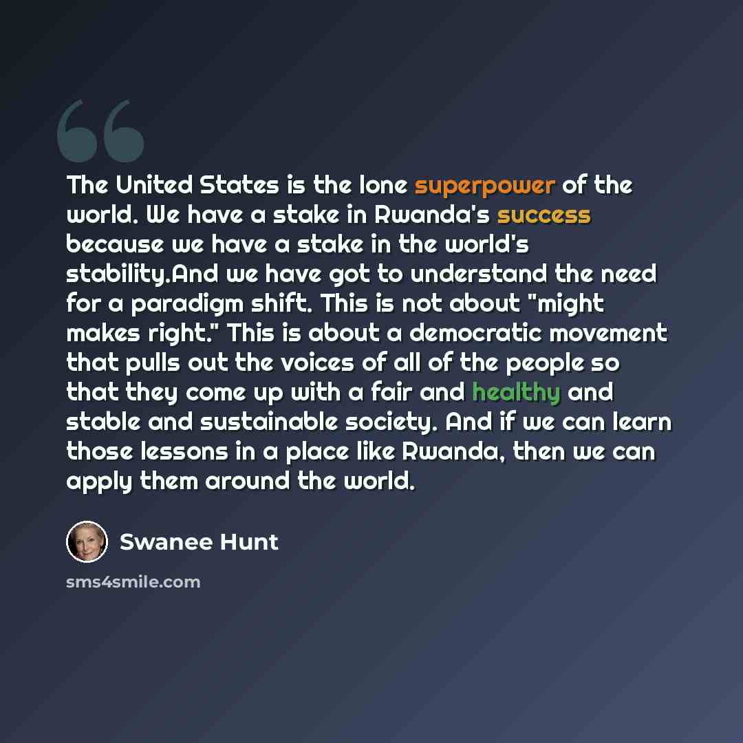 “The United States is the lone superpower of the world. We have a stake in Rwanda's success because we have a stake in the world's stability.And we have got to understand the need for a paradigm shift. This is not about "might makes right." This is about a democratic movement that pulls out the…” quote by Swanee Hunt
