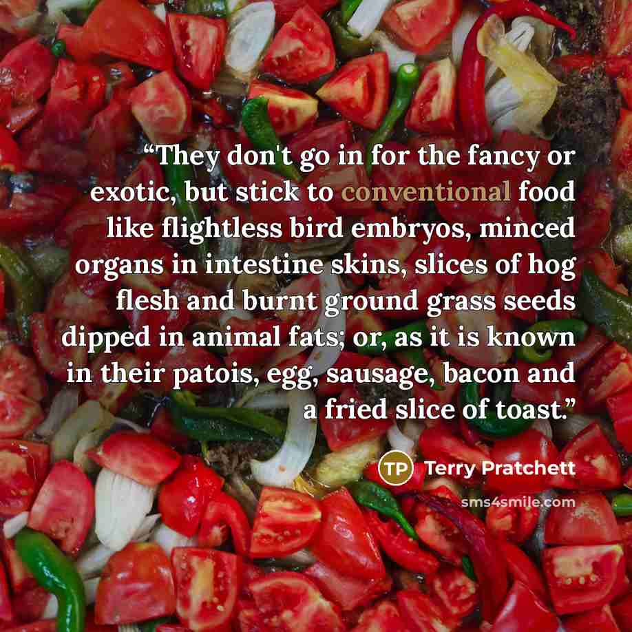 “They don't go in for the fancy or exotic, but stick to conventional food like flightless bird embryos, minced organs in intestine skins, slices of hog flesh and burnt ground grass seeds dipped in animal fats; or, as it is known in their patois, egg, sausage, bacon and a fried slice of toast.” quote by Terry Pratchett
