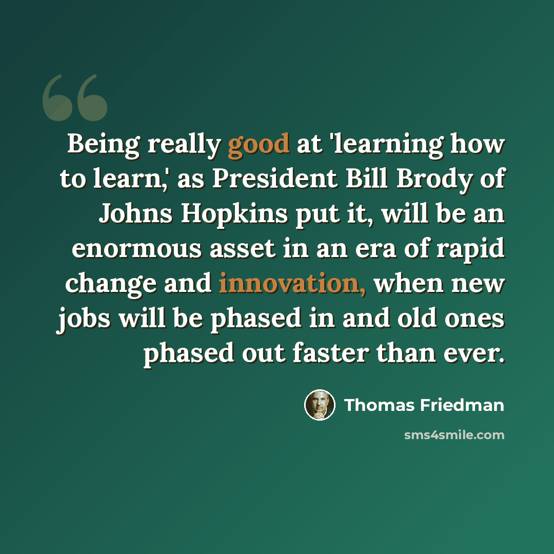 “Being really good at 'learning how to learn,' as President Bill Brody of Johns Hopkins put it, will be an enormous asset in an era of rapid change and innovation, when new jobs will be phased in and old ones phased out faster than ever.” quote by Thomas Friedman
