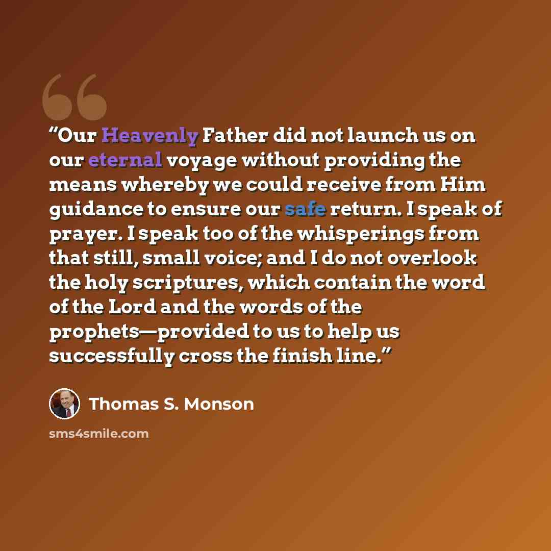 “Our Heavenly Father did not launch us on our eternal voyage without providing the means whereby we could receive from Him guidance to ensure our safe return. I speak of prayer. I speak too of the whisperings from that still, small voice; and I do not overlook the holy scriptures, which contain the…” quote by Thomas S. Monson