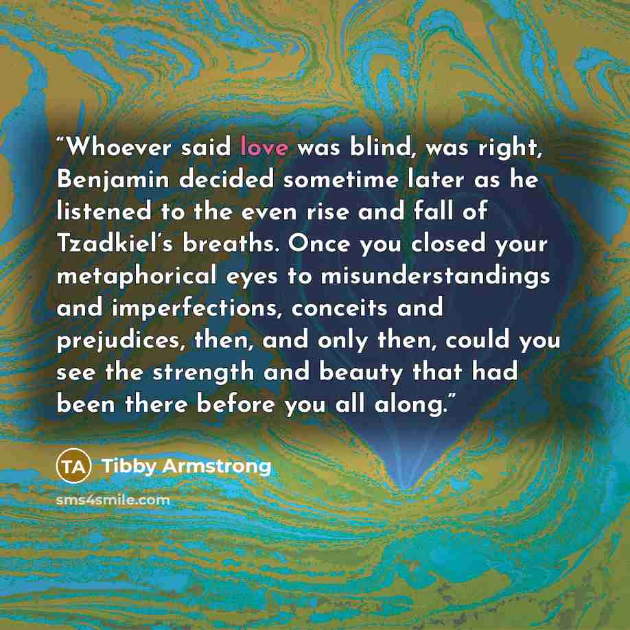 “Whoever said love was blind, was right, Benjamin decided sometime later as he listened to the even rise and fall of Tzadkiel’s breaths. Once you closed your metaphorical eyes to misunderstandings and imperfections, conceits and prejudices, then, and only then, could you see the strength and beauty…” quote by Tibby Armstrong