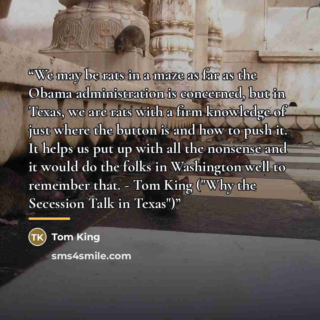 “We may be rats in a maze as far as the Obama administration is concerned, but in Texas, we are rats with a firm knowledge of just where the button is and how to push it. It helps us put up with all the nonsense and it would do the folks in Washington well to remember that. - Tom King ("Why the…” quote by Tom King