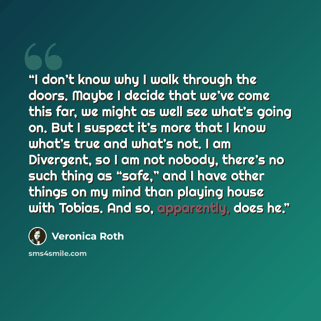 “I don’t know why I walk through the doors. Maybe I decide that we’ve come this far, we might as well see what’s going on. But I suspect it’s more that I know what’s true and what’s not. I am Divergent, so I am not nobody, there’s no such thing as “safe,” and I have other things on my mind than…” quote by Veronica Roth