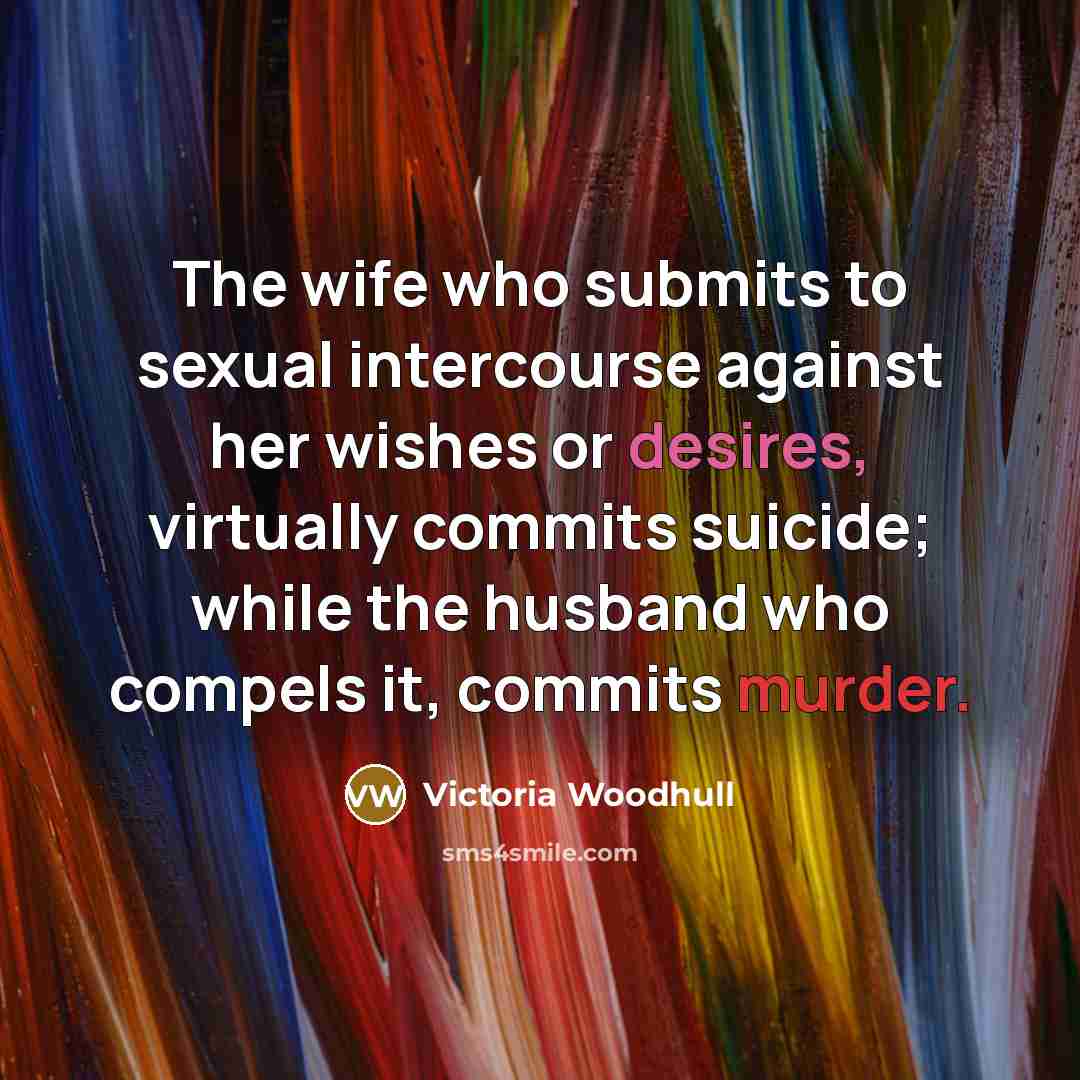 “The wife who submits to sexual intercourse against her wishes or desires, virtually commits suicide; while the husband who compels it, commits murder.” quote by Victoria Woodhull