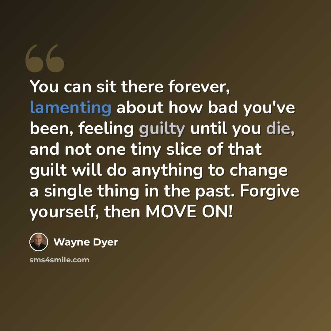 “You can sit there forever, lamenting about how bad you've been, feeling guilty until you die, and not one tiny slice of that guilt will do anything to change a single thing in the past. Forgive yourself, then MOVE ON!” quote by Wayne Dyer