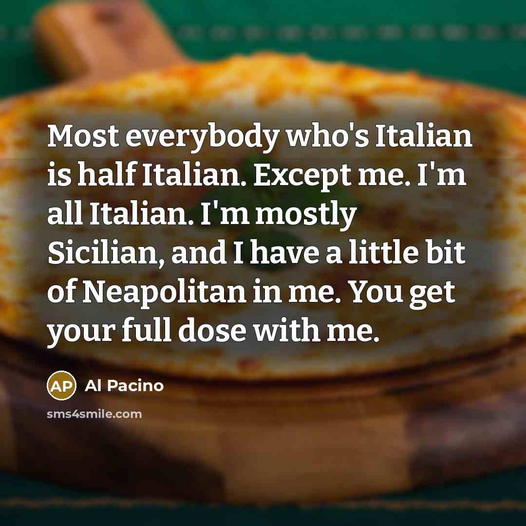 “Most everybody who's Italian is half Italian. Except me. I'm all Italian. I'm mostly Sicilian, and I have a little bit of Neapolitan in me. You get your full dose with me.” quote by Al Pacino