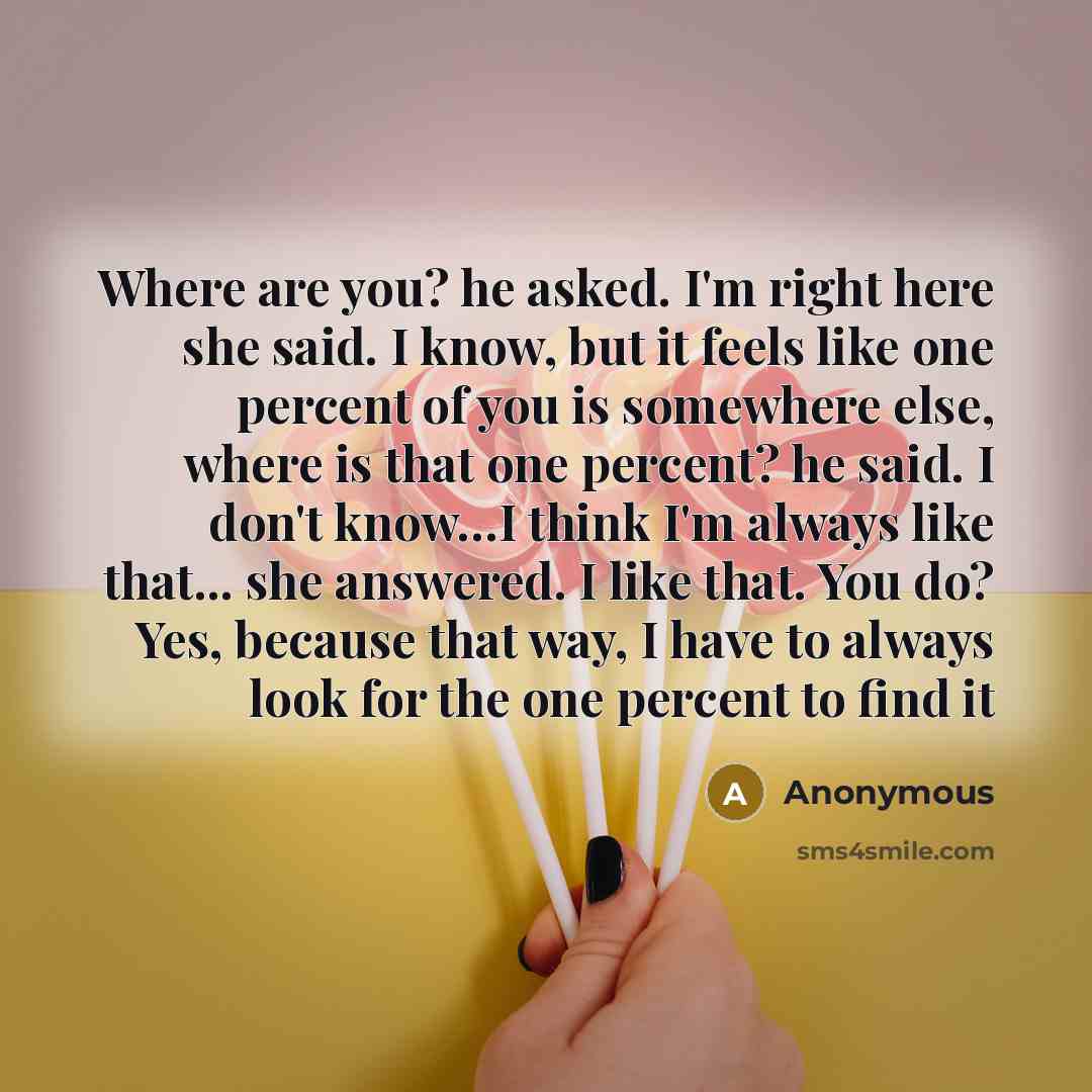 “Where are you? he asked. I'm right here she said. I know, but it feels like one percent of you is somewhere else, where is that one percent? he said. I don't know…I think I'm always like that... she answered. I like that. You do? Yes, because that way, I have to always look for the one percent to…” quote by Anonymous